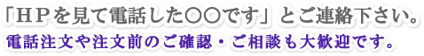 「ＨＰを見て電話した○○です」とご連絡下さい。電話注文や注文前のご確認・ご相談も大歓迎です。